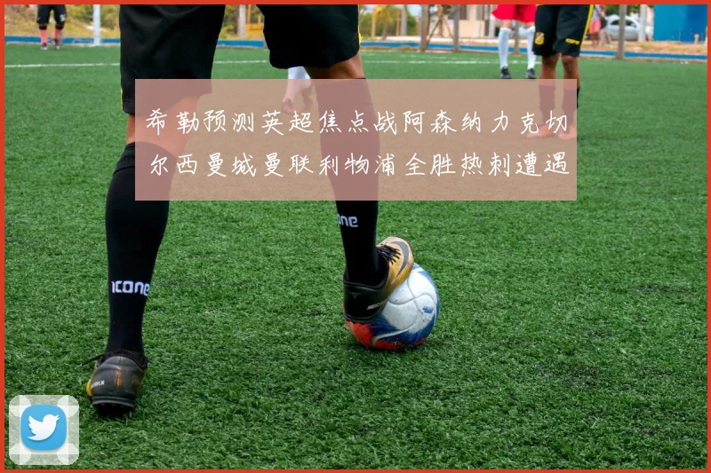 希勒预测英超焦点战阿森纳力克切尔西曼城曼联利物浦全胜热刺遭遇失利