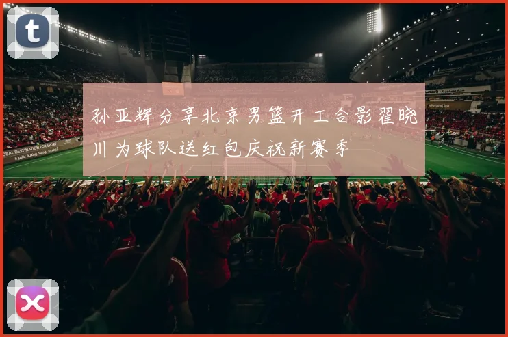 孙亚辉分享北京男篮开工合影翟晓川为球队送红包庆祝新赛季