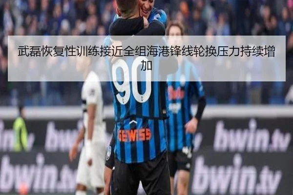 武磊恢复性训练接近全组海港锋线轮换压力持续增加