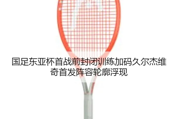 国足东亚杯首战前封闭训练加码久尔杰维奇首发阵容轮廓浮现