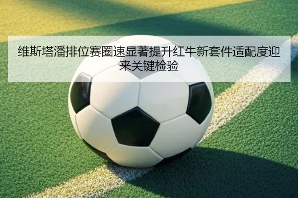 维斯塔潘排位赛圈速显著提升红牛新套件适配度迎来关键检验