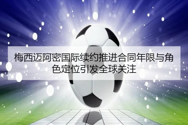 梅西迈阿密国际续约推进合同年限与角色定位引发全球关注