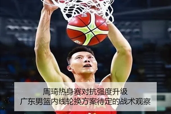 周琦热身赛对抗强度升级 广东男篮内线轮换方案待定的战术观察