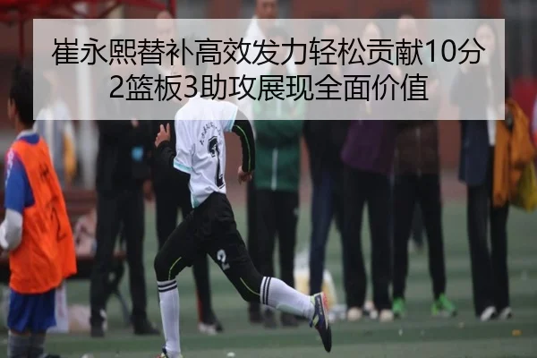 崔永熙替补高效发力轻松贡献10分2篮板3助攻展现全面价值