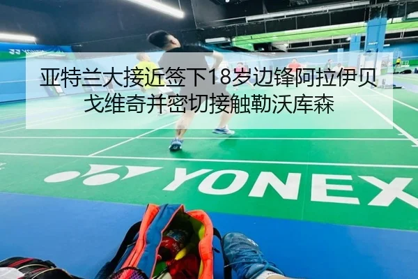 亚特兰大接近签下18岁边锋阿拉伊贝戈维奇并密切接触勒沃库森