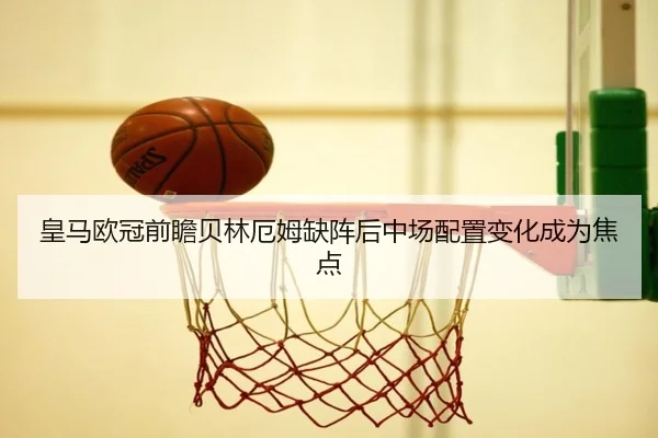 皇马欧冠前瞻贝林厄姆缺阵后中场配置变化成为焦点